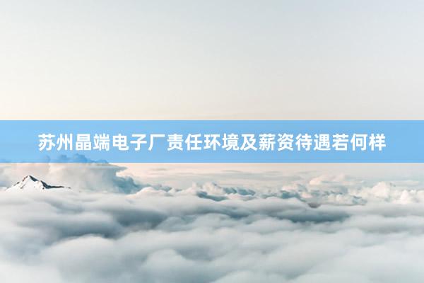 苏州晶端电子厂责任环境及薪资待遇若何样